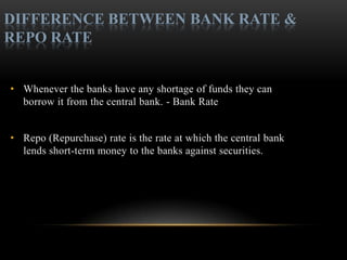 DIFFERENCE BETWEEN BANK RATE &
REPO RATE


• Whenever the banks have any shortage of funds they can
  borrow it from the central bank. - Bank Rate


• Repo (Repurchase) rate is the rate at which the central bank
  lends short-term money to the banks against securities.
 