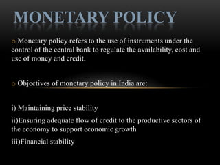 MONETARY POLICY
o Monetary policy refers to the use of instruments under the
control of the central bank to regulate the availability, cost and
use of money and credit.


o Objectives of monetary policy in India are:


i) Maintaining price stability
ii)Ensuring adequate flow of credit to the productive sectors of
the economy to support economic growth
iii)Financial stability
 