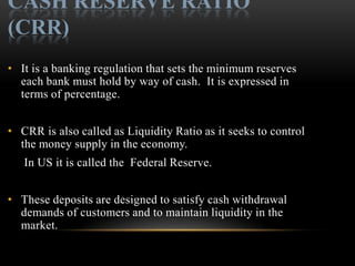 CASH RESERVE RATIO
(CRR)
• It is a banking regulation that sets the minimum reserves
  each bank must hold by way of cash. It is expressed in
  terms of percentage.


• CRR is also called as Liquidity Ratio as it seeks to control
  the money supply in the economy.
   In US it is called the Federal Reserve.


• These deposits are designed to satisfy cash withdrawal
  demands of customers and to maintain liquidity in the
  market.
 