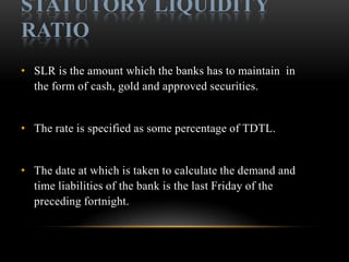 STATUTORY LIQUIDITY
RATIO
• SLR is the amount which the banks has to maintain in
  the form of cash, gold and approved securities.


• The rate is specified as some percentage of TDTL.


• The date at which is taken to calculate the demand and
  time liabilities of the bank is the last Friday of the
  preceding fortnight.
 
