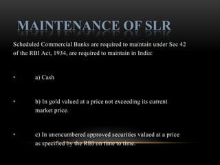 MAINTENANCE OF SLR
Scheduled Commercial Banks are required to maintain under Sec 42
of the RBI Act, 1934, are required to maintain in India:


•       a) Cash


•       b) In gold valued at a price not exceeding its current
        market price.


•       c) In unencumbered approved securities valued at a price
        as specified by the RBI on time to time.
 