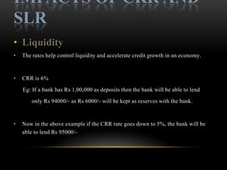 IMPACTS OF CRR AND
SLR
• Liquidity
•   The rates help control liquidity and accelerate credit growth in an economy.



•   CRR is 6%

    Eg: If a bank has Rs 1,00,000 as deposits then the bank will be able to lend

        only Rs 94000/- as Rs 6000/- will be kept as reserves with the bank.



•   Now in the above example if the CRR rate goes down to 5%, the bank will be
    able to lend Rs 95000/-
 