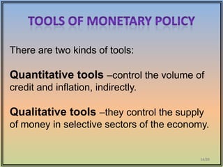 There are two kinds of tools:

Quantitative tools –control the volume of
credit and inflation, indirectly.

Qualitative tools –they control the supply
of money in selective sectors of the economy.


                                           14/20
 
