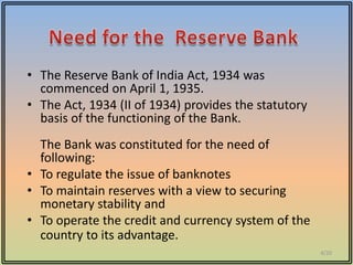 • The Reserve Bank of India Act, 1934 was
  commenced on April 1, 1935.
• The Act, 1934 (II of 1934) provides the statutory
  basis of the functioning of the Bank.
  The Bank was constituted for the need of
  following:
• To regulate the issue of banknotes
• To maintain reserves with a view to securing
  monetary stability and
• To operate the credit and currency system of the
  country to its advantage.
                                                      4/20
 