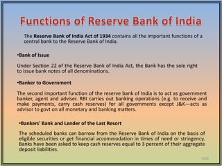 The Reserve Bank of India Act of 1934 contains all the important functions of a
  central bank to the Reserve Bank of India.

•Bank of Issue
Under Section 22 of the Reserve Bank of India Act, the Bank has the sole right
to issue bank notes of all denominations.

•Banker to Government
The second important function of the reserve bank of India is to act as government
banker, agent and adviser. RBI carries out banking operations (e.g. to receive and
make payments, carry cash reserves) for all governments except J&K—acts as
advisor to govt on all monetary and banking matters.

•Bankers' Bank and Lender of the Last Resort
The scheduled banks can borrow from the Reserve Bank of India on the basis of
eligible securities or get financial accommodation in times of need or stringency.
Banks have been asked to keep cash reserves equal to 3 percent of their aggregate
deposit liabilities.
                                                                                 5/20
 