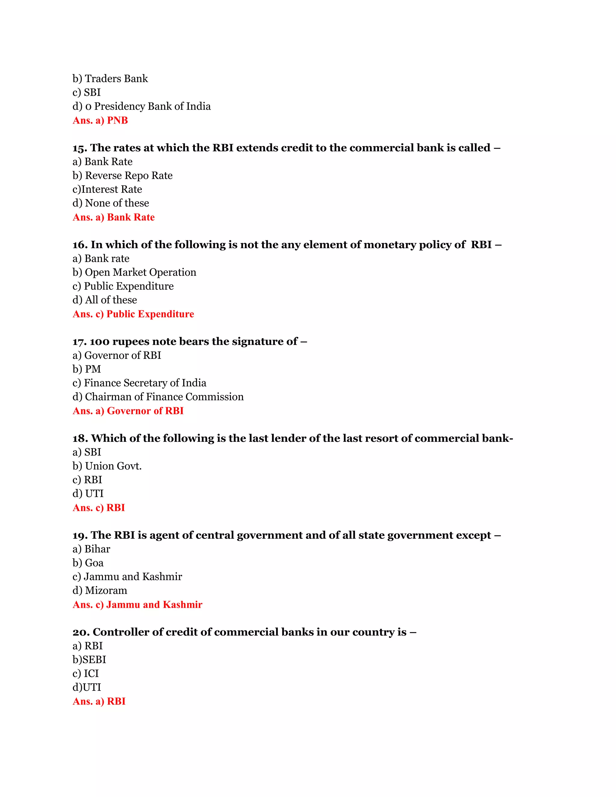 b) Traders Bank
c) SBI
d) 0 Presidency Bank of India
Ans. a) PNB

15. The rates at which the RBI extends credit to the commercial bank is called –
a) Bank Rate
b) Reverse Repo Rate
c)Interest Rate
d) None of these
Ans. a) Bank Rate

16. In which of the following is not the any element of monetary policy of RBI –
a) Bank rate
b) Open Market Operation
c) Public Expenditure
d) All of these
Ans. c) Public Expenditure

17. 100 rupees note bears the signature of –
a) Governor of RBI
b) PM
c) Finance Secretary of India
d) Chairman of Finance Commission
Ans. a) Governor of RBI

18. Which of the following is the last lender of the last resort of commercial bank-
a) SBI
b) Union Govt.
c) RBI
d) UTI
Ans. c) RBI

19. The RBI is agent of central government and of all state government except –
a) Bihar
b) Goa
c) Jammu and Kashmir
d) Mizoram
Ans. c) Jammu and Kashmir

20. Controller of credit of commercial banks in our country is –
a) RBI
b)SEBI
c) ICI
d)UTI
Ans. a) RBI
 