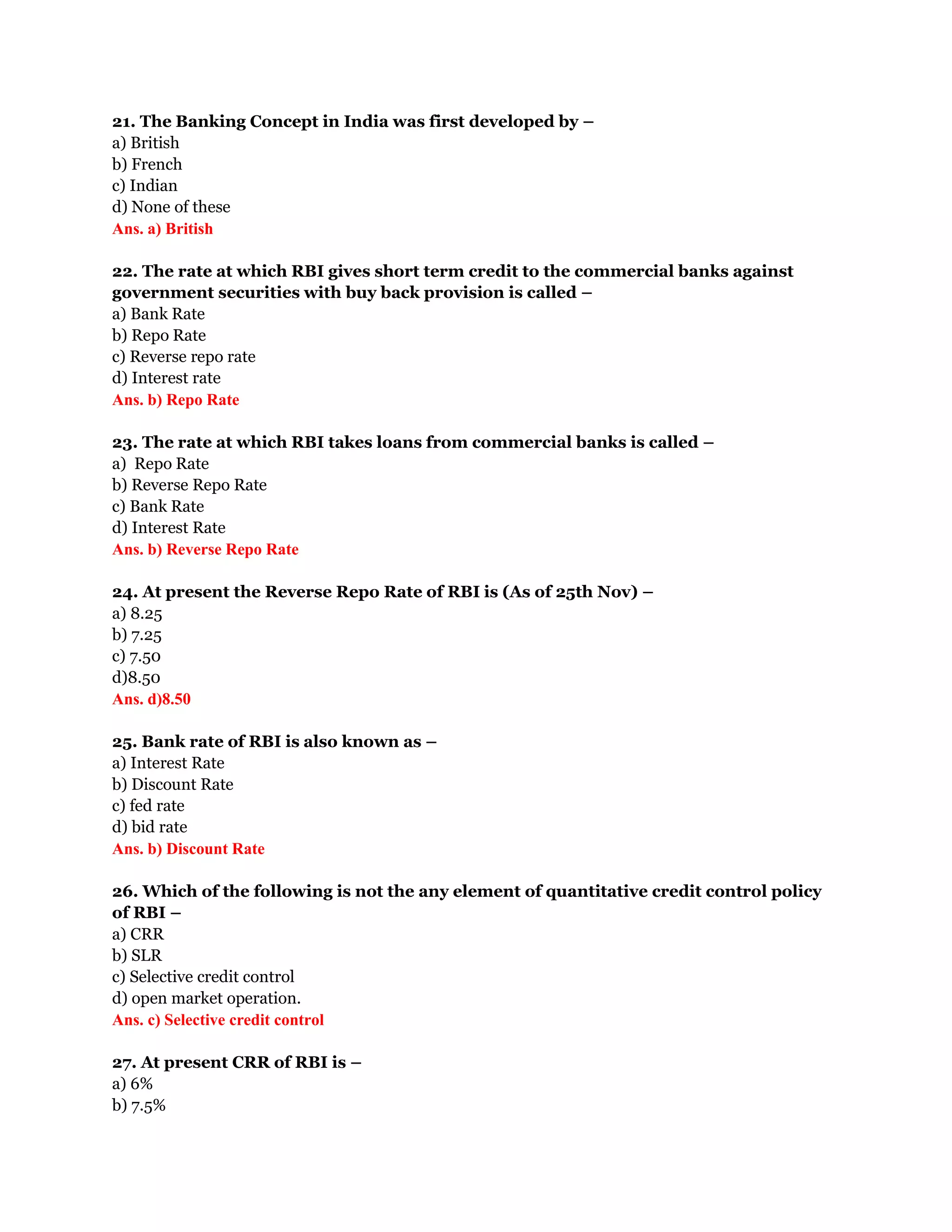 21. The Banking Concept in India was first developed by –
a) British
b) French
c) Indian
d) None of these
Ans. a) British

22. The rate at which RBI gives short term credit to the commercial banks against
government securities with buy back provision is called –
a) Bank Rate
b) Repo Rate
c) Reverse repo rate
d) Interest rate
Ans. b) Repo Rate

23. The rate at which RBI takes loans from commercial banks is called –
a) Repo Rate
b) Reverse Repo Rate
c) Bank Rate
d) Interest Rate
Ans. b) Reverse Repo Rate

24. At present the Reverse Repo Rate of RBI is (As of 25th Nov) –
a) 8.25
b) 7.25
c) 7.50
d)8.50
Ans. d)8.50

25. Bank rate of RBI is also known as –
a) Interest Rate
b) Discount Rate
c) fed rate
d) bid rate
Ans. b) Discount Rate

26. Which of the following is not the any element of quantitative credit control policy
of RBI –
a) CRR
b) SLR
c) Selective credit control
d) open market operation.
Ans. c) Selective credit control

27. At present CRR of RBI is –
a) 6%
b) 7.5%
 
