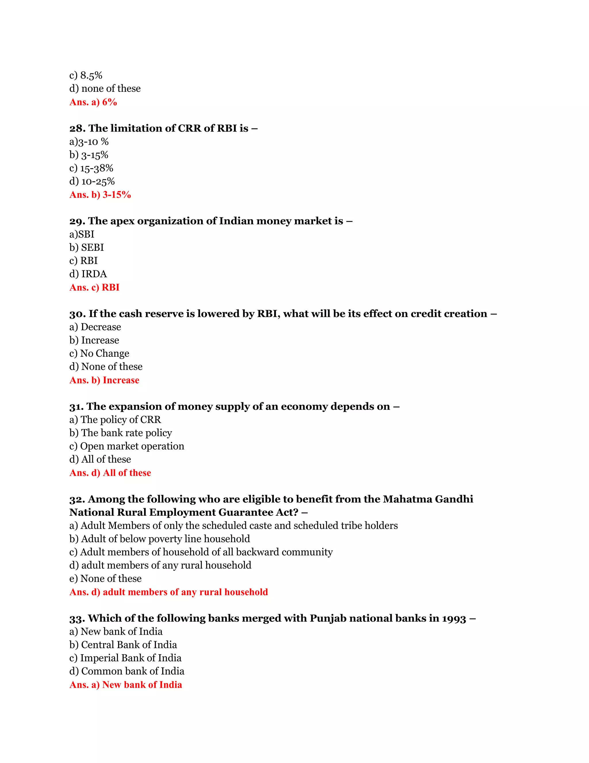 c) 8.5%
d) none of these
Ans. a) 6%

28. The limitation of CRR of RBI is –
a)3-10 %
b) 3-15%
c) 15-38%
d) 10-25%
Ans. b) 3-15%

29. The apex organization of Indian money market is –
a)SBI
b) SEBI
c) RBI
d) IRDA
Ans. c) RBI

30. If the cash reserve is lowered by RBI, what will be its effect on credit creation –
a) Decrease
b) Increase
c) No Change
d) None of these
Ans. b) Increase

31. The expansion of money supply of an economy depends on –
a) The policy of CRR
b) The bank rate policy
c) Open market operation
d) All of these
Ans. d) All of these

32. Among the following who are eligible to benefit from the Mahatma Gandhi
National Rural Employment Guarantee Act? –
a) Adult Members of only the scheduled caste and scheduled tribe holders
b) Adult of below poverty line household
c) Adult members of household of all backward community
d) adult members of any rural household
e) None of these
Ans. d) adult members of any rural household

33. Which of the following banks merged with Punjab national banks in 1993 –
a) New bank of India
b) Central Bank of India
c) Imperial Bank of India
d) Common bank of India
Ans. a) New bank of India
 