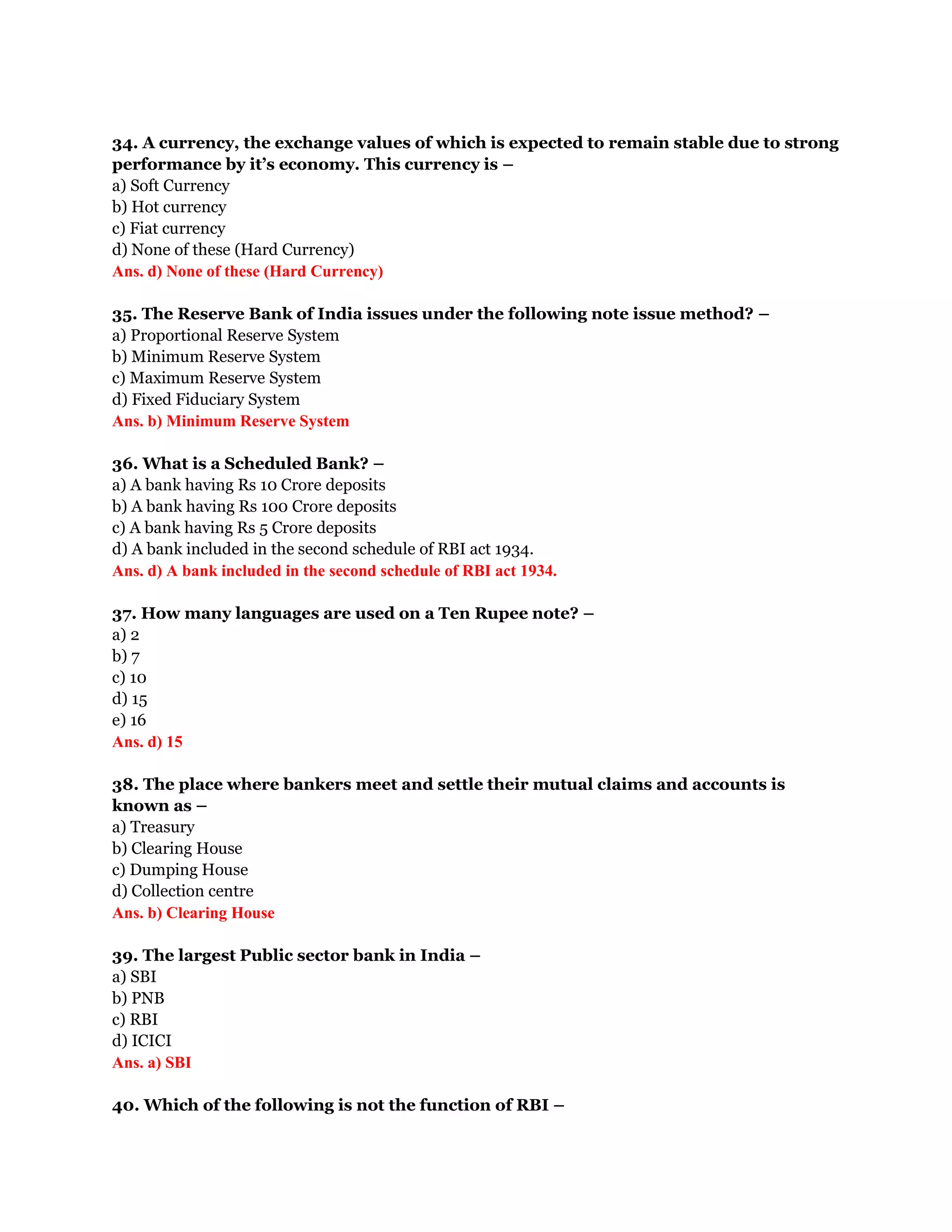 34. A currency, the exchange values of which is expected to remain stable due to strong
performance by it’s economy. This currency is –
a) Soft Currency
b) Hot currency
c) Fiat currency
d) None of these (Hard Currency)
Ans. d) None of these (Hard Currency)

35. The Reserve Bank of India issues under the following note issue method? –
a) Proportional Reserve System
b) Minimum Reserve System
c) Maximum Reserve System
d) Fixed Fiduciary System
Ans. b) Minimum Reserve System

36. What is a Scheduled Bank? –
a) A bank having Rs 10 Crore deposits
b) A bank having Rs 100 Crore deposits
c) A bank having Rs 5 Crore deposits
d) A bank included in the second schedule of RBI act 1934.
Ans. d) A bank included in the second schedule of RBI act 1934.

37. How many languages are used on a Ten Rupee note? –
a) 2
b) 7
c) 10
d) 15
e) 16
Ans. d) 15

38. The place where bankers meet and settle their mutual claims and accounts is
known as –
a) Treasury
b) Clearing House
c) Dumping House
d) Collection centre
Ans. b) Clearing House

39. The largest Public sector bank in India –
a) SBI
b) PNB
c) RBI
d) ICICI
Ans. a) SBI

40. Which of the following is not the function of RBI –
 