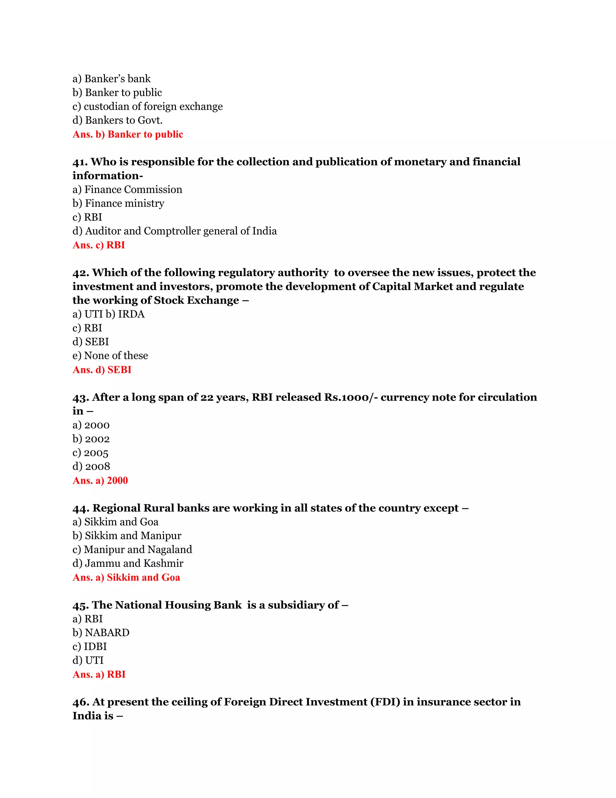 a) Banker’s bank
b) Banker to public
c) custodian of foreign exchange
d) Bankers to Govt.
Ans. b) Banker to public

41. Who is responsible for the collection and publication of monetary and financial
information-
a) Finance Commission
b) Finance ministry
c) RBI
d) Auditor and Comptroller general of India
Ans. c) RBI

42. Which of the following regulatory authority to oversee the new issues, protect the
investment and investors, promote the development of Capital Market and regulate
the working of Stock Exchange –
a) UTI b) IRDA
c) RBI
d) SEBI
e) None of these
Ans. d) SEBI

43. After a long span of 22 years, RBI released Rs.1000/- currency note for circulation
in –
a) 2000
b) 2002
c) 2005
d) 2008
Ans. a) 2000

44. Regional Rural banks are working in all states of the country except –
a) Sikkim and Goa
b) Sikkim and Manipur
c) Manipur and Nagaland
d) Jammu and Kashmir
Ans. a) Sikkim and Goa

45. The National Housing Bank is a subsidiary of –
a) RBI
b) NABARD
c) IDBI
d) UTI
Ans. a) RBI

46. At present the ceiling of Foreign Direct Investment (FDI) in insurance sector in
India is –
 
