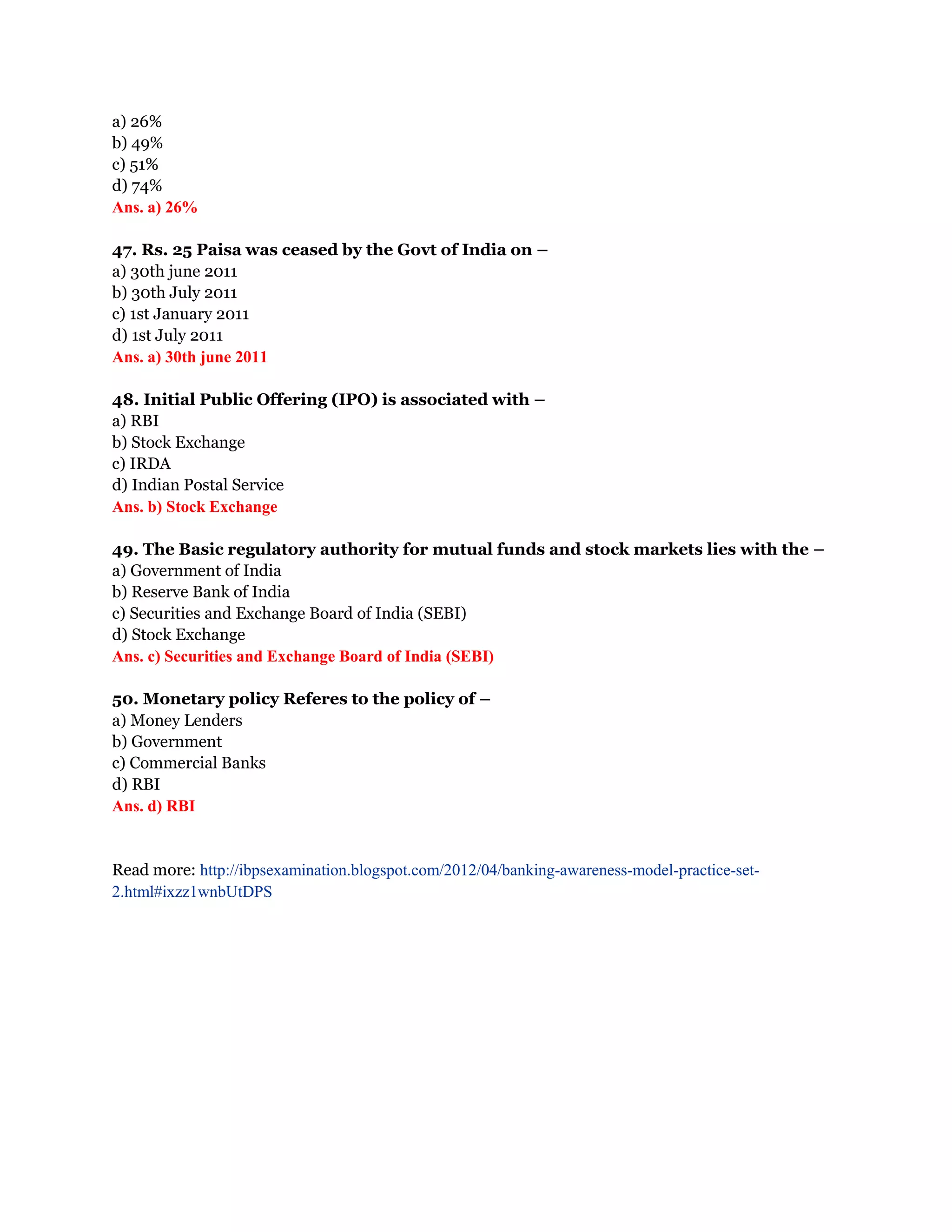 a) 26%
b) 49%
c) 51%
d) 74%
Ans. a) 26%

47. Rs. 25 Paisa was ceased by the Govt of India on –
a) 30th june 2011
b) 30th July 2011
c) 1st January 2011
d) 1st July 2011
Ans. a) 30th june 2011

48. Initial Public Offering (IPO) is associated with –
a) RBI
b) Stock Exchange
c) IRDA
d) Indian Postal Service
Ans. b) Stock Exchange

49. The Basic regulatory authority for mutual funds and stock markets lies with the –
a) Government of India
b) Reserve Bank of India
c) Securities and Exchange Board of India (SEBI)
d) Stock Exchange
Ans. c) Securities and Exchange Board of India (SEBI)

50. Monetary policy Referes to the policy of –
a) Money Lenders
b) Government
c) Commercial Banks
d) RBI
Ans. d) RBI


Read more: http://ibpsexamination.blogspot.com/2012/04/banking-awareness-model-practice-set-
2.html#ixzz1wnbUtDPS
 