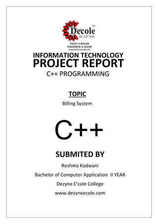 SUBMITED BY
Reshma Kodwani
Bachelor of Computer Application II YEAR
Dezyne E’cole College
www.dezyneecole.com
INFORMATION TECHNOLOGY
PROJECT REPORT
C++ PROGRAMMING
Billing System
TOPIC
C++
 