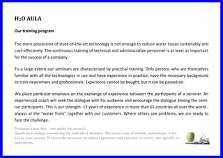 H2O AULA
Our training program
The mere possession of state-of-the-art technology is not enough to reduce water losses sustainably and
cost-effectively. The continuous training of technical and administrative personnel is at least as important
for the success of a company.
To a large extent our seminars are characterized by practical training. Only persons who are themselves
familiar with all the technologies in use and have experience in practice, have the necessary background
to train newcomers and professionals. Experience cannot be bought, but it can be passed on.
We place particular emphasis on the exchange of experience between the participants of a seminar. An
experienced coach will seek the dialogue with his audience and encourage the dialogue among the semi-
nar participants. This is our strength: 17 years of experience in more than 65 countries all over the world -
always at the "water front" together with our customers. Where others see problems, we are ready to
face the challenge.
Profound know-how - our motto for success!
Hands-on trainings considering the individual situation. The correct use of suitable technologies is the
key to your success. We have the necessary practical experience and expertise to satisfy your specific re-
quirements.
 
