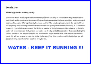 Conclusion
Thinking globally & acting locally
Experience shows that our global environmental problems can only be solved when they are considered
individually and in great detail. Considered from a global perspective the basic conditions for the supply of
clean drinking water differ significantly from one another. The only thing in common is the fact that from
the beginning clean drinking water marks the difference in quality of life and responsibility of a civilization
towards its immediate environment. We do live in a world of limited resources: Not only energy, but also
water will become scarce. Both, energy and water are directly related to each other thus exacerbating the
conflict potential. The responsibility for our environment begins already with each individual’s commit-
ment. We will not be able to meet the global challenges of our future, unless each individual person will
be contributing his or her share locally in everyday life.
 