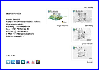 How to reach us
Robert Bargolini
General Infrastructure Systems Solutions
Heuholzer Straße 23
Germany - 74629 Pfedelbach
Fon: +49 (0) 7949 31732 48
Fax: +49 (0) 7949 31732 49
E-Mail: robertbargolini@aol.com
Internet: www.giss.cc
Visit us at:
Click & Scan
Image Brochure
Seminar
Special Services
Consulting
 