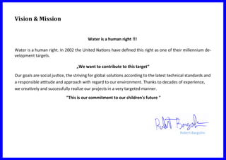 Vision & Mission
Water is a human right !!!
Water is a human right. In 2002 the United Nations have defined this right as one of their millennium de-
velopment targets.
„We want to contribute to this target“
Our goals are social justice, the striving for global solutions according to the latest technical standards and
a responsible attitude and approach with regard to our environment. Thanks to decades of experience,
we creatively and successfully realize our projects in a very targeted manner.
"This is our commitment to our children's future "
Robert Bargolini
 