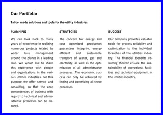 Our Portfolio
Tailor- made solutions and tools for the utility industries
We can look back to many
years of experience in realizing
numerous projects related to
water loss management
around the planet in a leading
role. We would like to share
this experience with people
and organizations in the vari-
ous utilities industries. For this
purpose we offer service and
consulting, so that the core
competencies of business with
regard to technical and admin-
istrative processes can be en-
sured.
The concern for energy and
cost optimized production
guarantees integrity, energy
efficient and sustainable
transport of water, gas and
electricity, as well as the opti-
mization of all administrative
processes. The economic suc-
cess can only be achieved by
linking and optimizing all these
processes.
Our company provides valuable
tools for process reliability and
optimization to the individual
branches of the utilities indus-
try. The financial benefits re-
sulting thereof ensure the sus-
tainability of operational facili-
ties and technical equipment in
the utilities industry.
PLANNING STRATEGIES SUCCESS
 