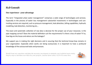H2O Consult
Our experience - your advantage
The term “integrated urban water management” comprises a wide range of technologies and services.
Especially in the process of water loss management substantial investments in technologies and con-
tracting services are required, such as pressure management, leak detection, billing capabilities, hydraulic
modelling, leak detection, monitoring etc…
The exact and systematic collection of raw data is decisive for the proper use of your resources. Is the
pipe mapping correct? Does the material definition suit the requirements? Is there a loss of water? If so,
how big are the losses and where are the leakages?
We support you in making the right decisions and in assuring that the technical know-how remains in
your organization. Especially when works are being outsourced, it is important to have a profound
knowledge of the outsourced tasks and processes.
Benefit from our experience and plan the necessary investments to maintain your technical assets wisely.
Step by step we introduce new ideas for your projects. And the factor safety ALWAYS comes first.
 