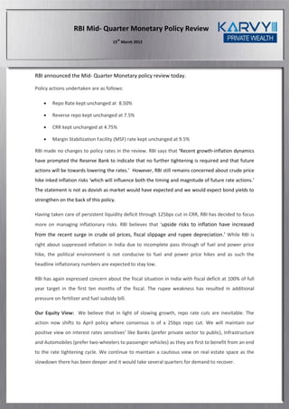 RBI Mid- Quarter Monetary Policy Review
                                         th
                                      15 March 2012




RBI announced the Mid- Quarter Monetary policy review today.

Policy actions undertaken are as follows:

       Repo Rate kept unchanged at 8.50%

       Reverse repo kept unchanged at 7.5%

       CRR kept unchanged at 4.75%

       Margin Stabilization Facility (MSF) rate kept unchanged at 9.5%

RBI made no changes to policy rates in the review. RBI says that ‘Recent growth-inflation dynamics
have prompted the Reserve Bank to indicate that no further tightening is required and that future
actions will be towards lowering the rates.’ However, RBI still remains concerned about crude price
hike inked inflation risks ‘which will influence both the timing and magnitude of future rate actions.’
The statement is not as dovish as market would have expected and we would expect bond yields to
strengthen on the back of this policy.

Having taken care of persistent liquidity deficit through 125bps cut in CRR, RBI has decided to focus
more on managing inflationary risks. RBI believes that ‘upside risks to inflation have increased
from the recent surge in crude oil prices, fiscal slippage and rupee depreciation.’ While RBI is
right about suppressed inflation in India due to incomplete pass through of fuel and power price
hike, the political environment is not conducive to fuel and power price hikes and as such the
headline inflationary numbers are expected to stay low.

RBI has again expressed concern about the fiscal situation in India with fiscal deficit at 100% of full
year target in the first ten months of the fiscal. The rupee weakness has resulted in additional
pressure on fertilizer and fuel subsidy bill.

Our Equity View: We believe that in light of slowing growth, repo rate cuts are inevitable. The
action now shifts to April policy where consensus is of a 25bps repo cut. We will maintain our
positive view on interest rates sensitives’ like Banks (prefer private sector to public), Infrastructure
and Automobiles (prefer two-wheelers to passenger vehicles) as they are first to benefit from an end
to the rate tightening cycle. We continue to maintain a cautious view on real estate space as the
slowdown there has been deeper and it would take several quarters for demand to recover.
 