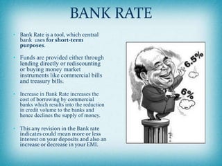 BANK RATE
• Bank Rate is a tool, which central
bank uses for short-term
purposes.
• Funds are provided either through
lending directly or rediscounting
or buying money market
instruments like commercial bills
and treasury bills.
• Increase in Bank Rate increases the
cost of borrowing by commercial
banks which results into the reduction
in credit volume to the banks and
hence declines the supply of money.
• This any revision in the Bank rate
indicates could mean more or less
interest on your deposits and also an
increase or decrease in your EMI.
 