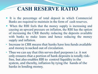 CASH RESERVE RATIO
 It is the percentage of total deposit in which Commercial
Banks are required to maintain in the form of cash reserves.
 When the RBI feels that the money supply is increasing and
causing an upward pressure on inflation, the RBI has the option
of increasing the CRR thereby reducing the deposits available
with banks to make loans and hence reducing the money
supply and inflation.
• Increase in CRR means that banks have less funds available
and money is sucked out of circulation.
• Thus we can say that this serves duel purposes i.e. it not
only ensures that a portion of bank deposits is totally risk-
free, but also enables RBI to control liquidity in the
system, and thereby, inflation by tying the hands of the
banks in lending money.
 