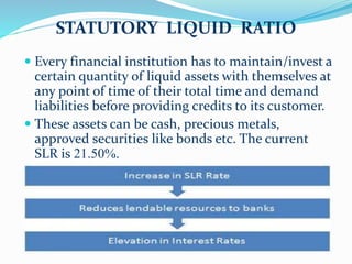 STATUTORY LIQUID RATIO
 Every financial institution has to maintain/invest a
certain quantity of liquid assets with themselves at
any point of time of their total time and demand
liabilities before providing credits to its customer.
 These assets can be cash, precious metals,
approved securities like bonds etc. The current
SLR is 21.50%.
 