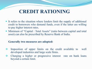 CREDIT RATIONING
 It refers to the situation where lenders limit the supply of additional
credit to borrowers who demand funds, even if the latter are willing
to pay higher interest rates.
 Minimum of “Capital : Total Assets” (ratio between capital and total
asset) can also be prescribed by Reserve Bank of India.
Generally two measures are adopted:
 Imposition of upper limits on the credit available to well
developed industries and large scale firms.
 Charging a higher or progressive interest rate on bank loans
beyond a certain limit.
 