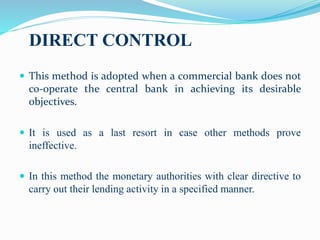 DIRECT CONTROL
 This method is adopted when a commercial bank does not
co-operate the central bank in achieving its desirable
objectives.
 It is used as a last resort in case other methods prove
ineffective.
 In this method the monetary authorities with clear directive to
carry out their lending activity in a specified manner.
 