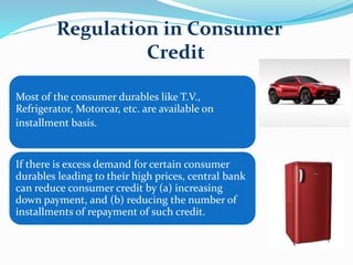 Most of the consumer durables like T.V.,
Refrigerator, Motorcar, etc. are available on
installment basis.
If there is excess demand for certain consumer
durables leading to their high prices, central bank
can reduce consumer credit by (a) increasing
down payment, and (b) reducing the number of
installments of repayment of such credit.
Regulation in Consumer
Credit
 