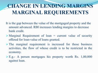 CHANGE IN LENDING MARGINS
MARGINAL REQUIREMENTS
It is the gap between the value of the mortgaged property and the
amount advanced. RBI increases lending margins to decrease
bank credit.
 Marginal Requirement of loan = current value of security
offered for loan-value of loans granted.
 The marginal requirement is increased for those business
activities, the flow of whose credit is to be restricted in the
economy.
 E.g.- A person mortgages his property worth Rs. 1,00,000
against loan.
 
