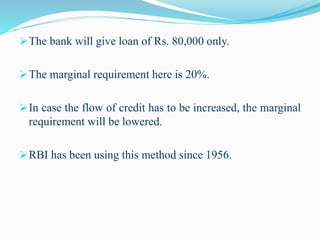 The bank will give loan of Rs. 80,000 only.
The marginal requirement here is 20%.
In case the flow of credit has to be increased, the marginal
requirement will be lowered.
RBI has been using this method since 1956.
 
