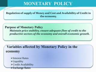 MONETARY POLICY
Regulation of supply of Money and Cost and Availability of Credit in
the economy.
Variables affected by Monetary Policy in the
economy
Interest Rates
Liquidity
Credit Availability
Exchange Rates
Purpose of Monetary Policy
Maintain price stability, ensure adequate flow of credit to the
productive sectors of the economy and overall economic growth.
 