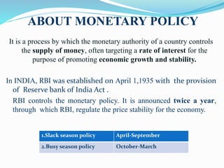 ABOUT MONETARY POLICY
It is a process by which the monetary authority of a country controls
the supply of money, often targeting a rate of interest for the
purpose of promoting economic growth and stability.
In INDIA, RBI was established on April 1,1935 with the provision
of Reserve bank of India Act .
RBI controls the monetary policy. It is announced twice a year,
through which RBI, regulate the price stability for the economy.
1.Slack season policy April-September
2.Busy season policy October-March
 