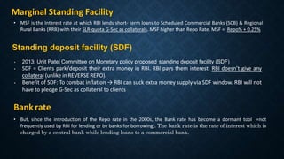 Bank rate
• But, since the introduction of the Repo rate in the 2000s, the Bank rate has become a dormant tool =not
frequently used by RBI for lending or by banks for borrowing). The bank rate is the rate of interest which is
charged by a central bank while lending loans to a commercial bank.
Standing deposit facility (SDF)
• 2013: Urjit Patel Committee on Monetary policy proposed standing deposit facility (SDF)
• SDF = Clients park/deposit their extra money in RBI. RBI pays them interest. RBI doesn’t give any
collateral (unlike in REVERSE REPO).
• Benefit of SDF: To combat inflation → RBI can suck extra money supply via SDF window. RBI will not
have to pledge G-Sec as collateral to clients
• MSF is the Interest rate at which RBI lends short- term loans to Scheduled Commercial Banks (SCB) & Regional
Rural Banks (RRB) with their SLR-quota G-Sec as collaterals. MSF higher than Repo Rate. MSF = Repo% + 0.25%
Marginal Standing Facility
 