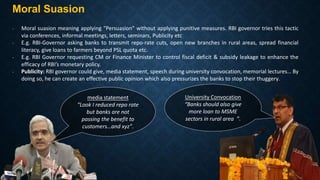 Moral Suasion
- Moral suasion meaning applying “Persuasion” without applying punitive measures. RBI governor tries this tactic
via conferences, informal meetings, letters, seminars, Publicity etc
- E.g. RBI-Governor asking banks to transmit repo-rate cuts, open new branches in rural areas, spread financial
literacy, give loans to farmers beyond PSL quota etc.
- E.g. RBI Governor requesting CM or Finance Minister to control fiscal deficit & subsidy leakage to enhance the
efficacy of RBI’s monetary policy.
- Publicity: RBI governor could give, media statement, speech during university convocation, memorial lectures… By
doing so, he can create an effective public opinion which also pressurizes the banks to stop their thuggery.
media statement
“Look I reduced repo rate
but banks are not
passing the benefit to
customers…and xyz”.
University Convocation
“Banks should also give
more loan to MSME
sectors in rural area ”.
 