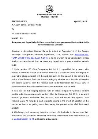 RESERVE BANK OF INDIA
Mumbai - 400 001
RBI/2015-16/371 April 13, 2016
A.P. (DIR Series) Circular No.59
To
All Authorised Dealer Banks
Madam / Sir,
Acceptance of deposits by Indian companies from a person resident outside India
for nomination as Director
Attention of Authorised Dealers Banks is invited to Regulation 3 of the Foreign
Exchange Management (Deposit) Regulations, 2016, notified vide Notification No.
FEMA 5(R)/2016-RB dated April 1, 2016, in terms of which no person resident in India
shall accept any deposit from, or make any deposit with, a person resident outside
India.
2. Under section 160 of the Companies Act, 2013, it is provided that a person who
intends to nominate himself or any other person as a director in an Indian company is
required to place a deposit with the said company. In this context, it has come to the
notice of the Reserve Bank that there is ambiguity whether such deposits will require
any specific approval from the Reserve Bank under Notification No. FEMA 5(R), in
cases where the deposit is received from a person resident outside India.
3. It is clarified that keeping deposits with an Indian company by persons resident
outside India, in accordance with section 160 of the Companies Act, 2013, is a current
account (payment) transaction and, as such, does not require any approval from
Reserve Bank. All refunds of such deposits, arising in the event of selection of the
person as director or getting more than twenty five percent votes, shall be treated
similarly.
4. AD Category – I banks may bring the contents of this circular to the notice of their
constituents and customers concerned. Necessary amendments have been carried out
in Master Direction No 14 on Deposits and Accounts.
 