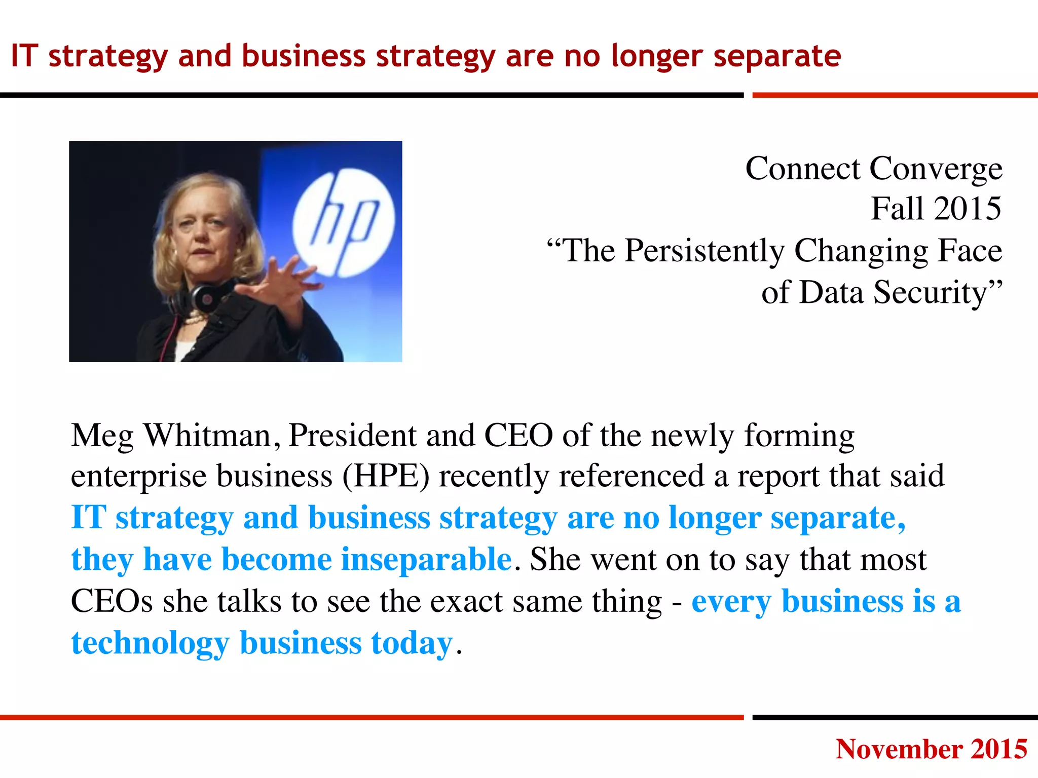 November 2015
IT strategy and business strategy are no longer separate
Meg Whitman, President and CEO of the newly forming
enterprise business (HPE) recently referenced a report that said
IT strategy and business strategy are no longer separate,
they have become inseparable. She went on to say that most
CEOs she talks to see the exact same thing - every business is a
technology business today.
Connect Converge
Fall 2015
“The Persistently Changing Face 
of Data Security”
 