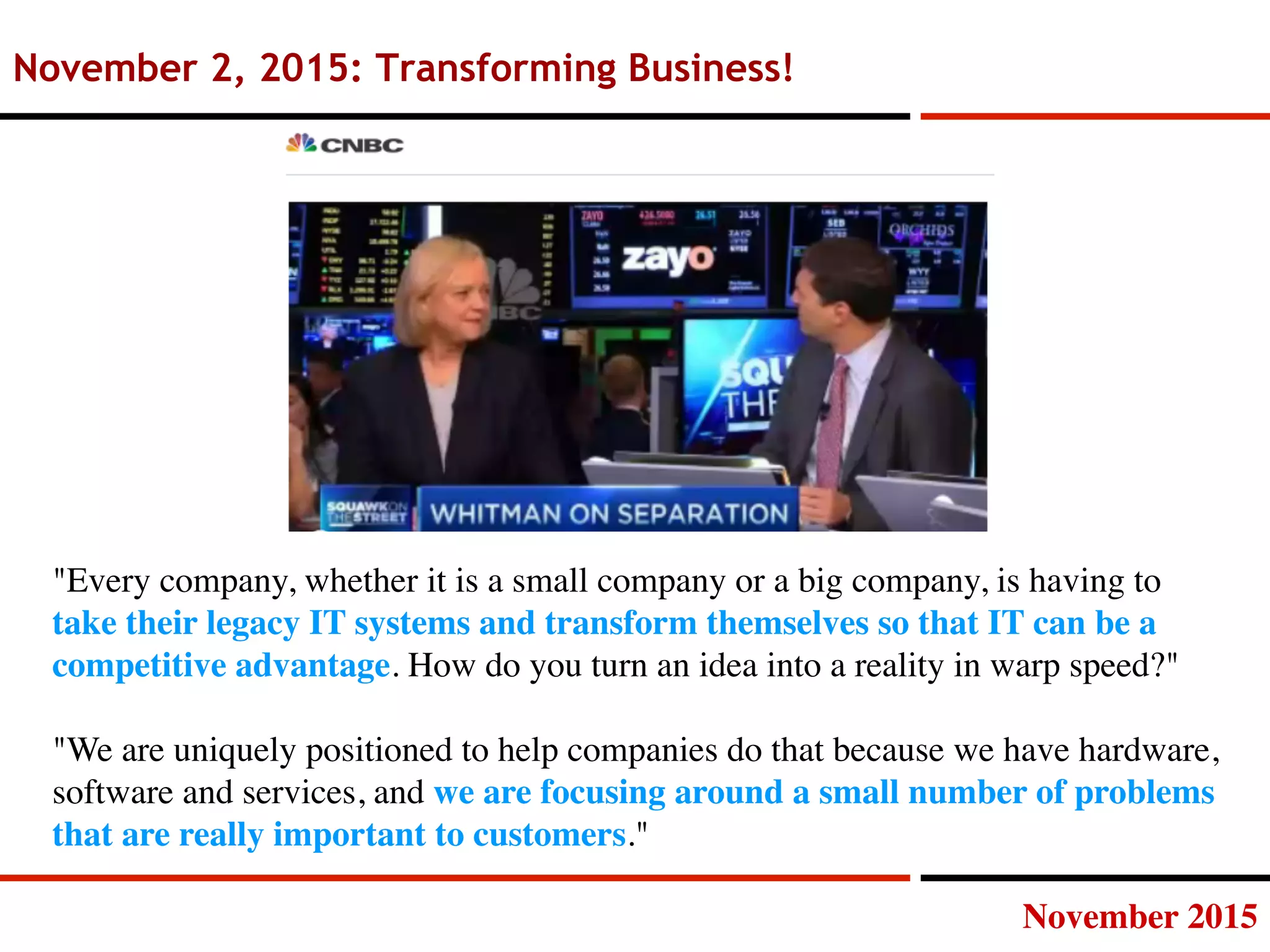 November 2015
November 2, 2015: Transforming Business!
Every company, whether it is a small company or a big company, is having to
take their legacy IT systems and transform themselves so that IT can be a
competitive advantage. How do you turn an idea into a reality in warp speed? 

We are uniquely positioned to help companies do that because we have hardware,
software and services, and we are focusing around a small number of problems
that are really important to customers.
 