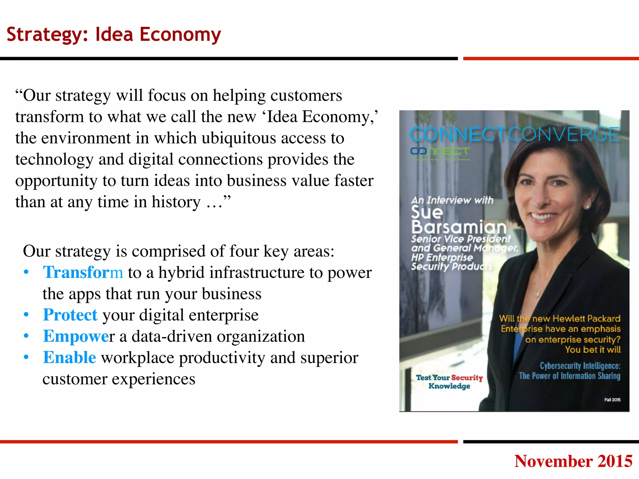 November 2015
Strategy: Idea Economy
“Our strategy will focus on helping customers
transform to what we call the new ‘Idea Economy,’
the environment in which ubiquitous access to
technology and digital connections provides the
opportunity to turn ideas into business value faster
than at any time in history …”
Our strategy is comprised of four key areas:
•  Transform to a hybrid infrastructure to power
the apps that run your business
•  Protect your digital enterprise
•  Empower a data-driven organization
•  Enable workplace productivity and superior
customer experiences
 