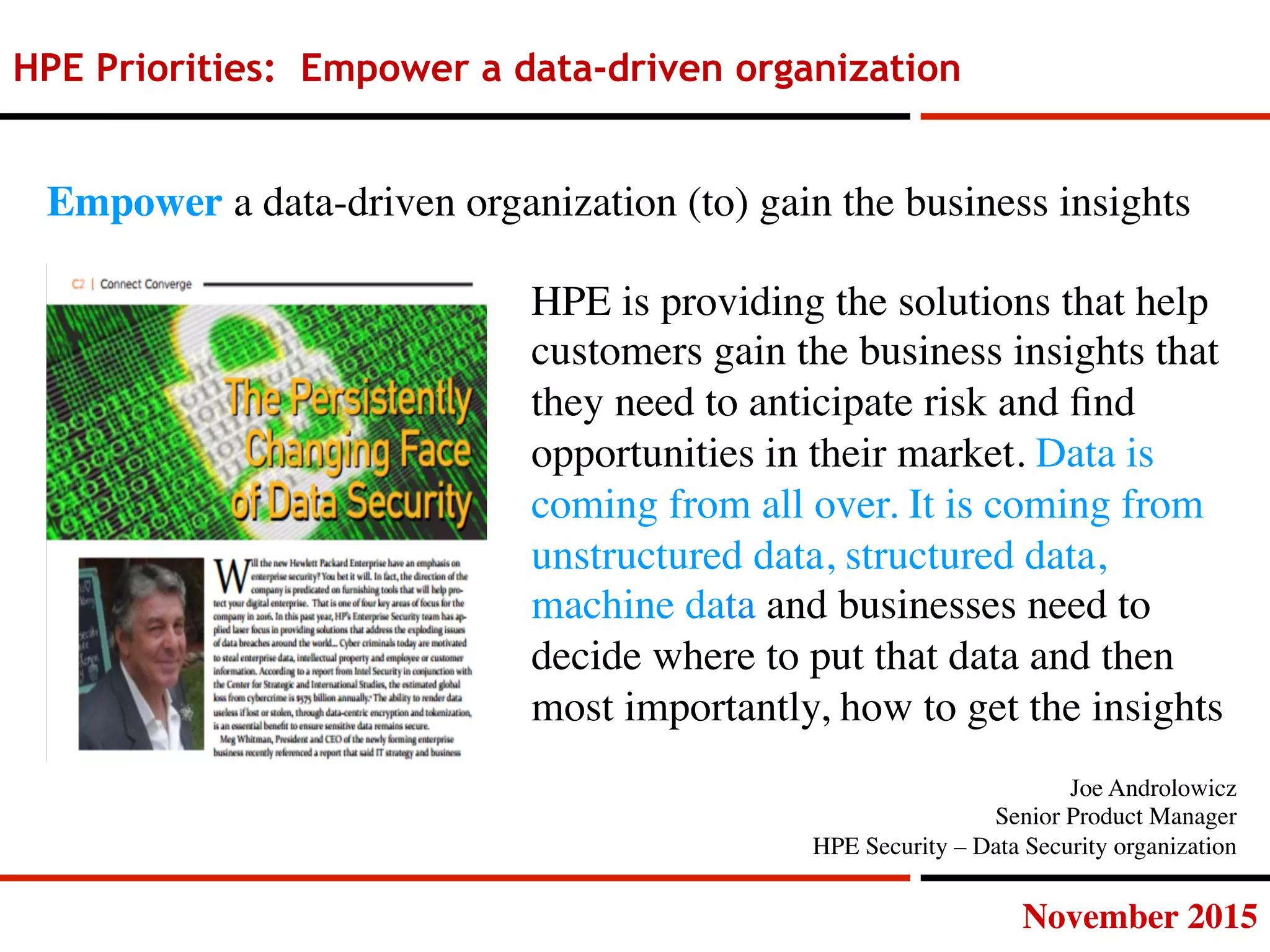 November 2015
HPE Priorities: Empower a data-driven organization
HPE is providing the solutions that help
customers gain the business insights that
they need to anticipate risk and ﬁnd
opportunities in their market. Data is
coming from all over. It is coming from
unstructured data, structured data,
machine data and businesses need to
decide where to put that data and then
most importantly, how to get the insights
Empower a data-driven organization (to) gain the business insights
Joe Androlowicz
Senior Product Manager
HPE Security – Data Security organization
 