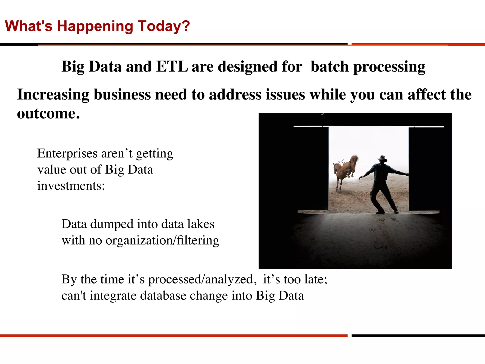 What's Happening Today?
Enterprises aren’t getting 
value out of Big Data 
investments:
Data dumped into data lakes 
with no organization/ﬁltering
By the time it’s processed/analyzed, it’s too late; 
can't integrate database change into Big Data
Big Data and ETL are designed for batch processing
Increasing business need to address issues while you can affect the
outcome.
 
