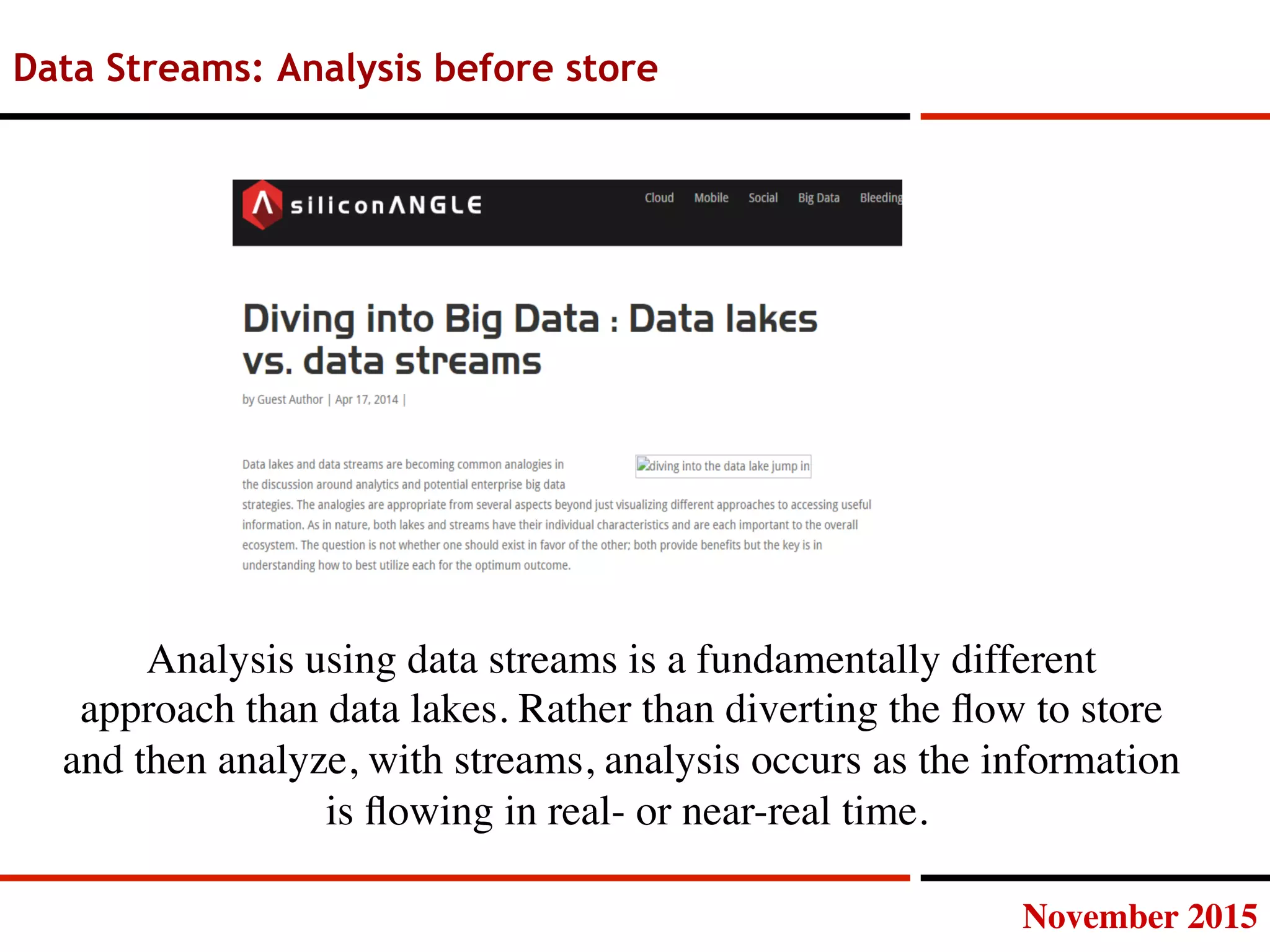 November 2015
Data Streams: Analysis before store
Analysis using data streams is a fundamentally different
approach than data lakes. Rather than diverting the ﬂow to store
and then analyze, with streams, analysis occurs as the information
is ﬂowing in real- or near-real time.
 