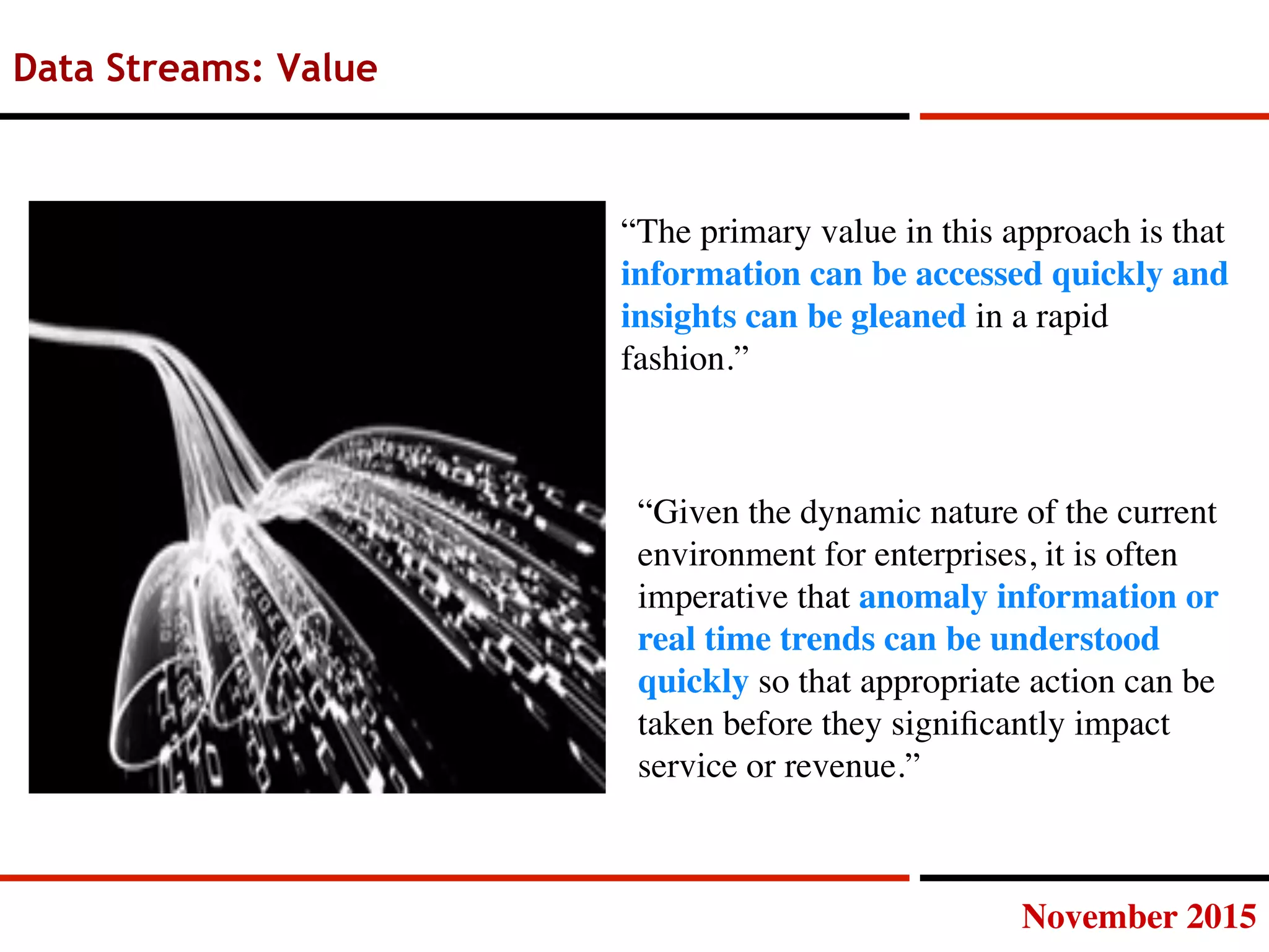 November 2015
Data Streams: Value
“The primary value in this approach is that
information can be accessed quickly and
insights can be gleaned in a rapid
fashion.”
“Given the dynamic nature of the current
environment for enterprises, it is often
imperative that anomaly information or
real time trends can be understood
quickly so that appropriate action can be
taken before they signiﬁcantly impact
service or revenue.”
 