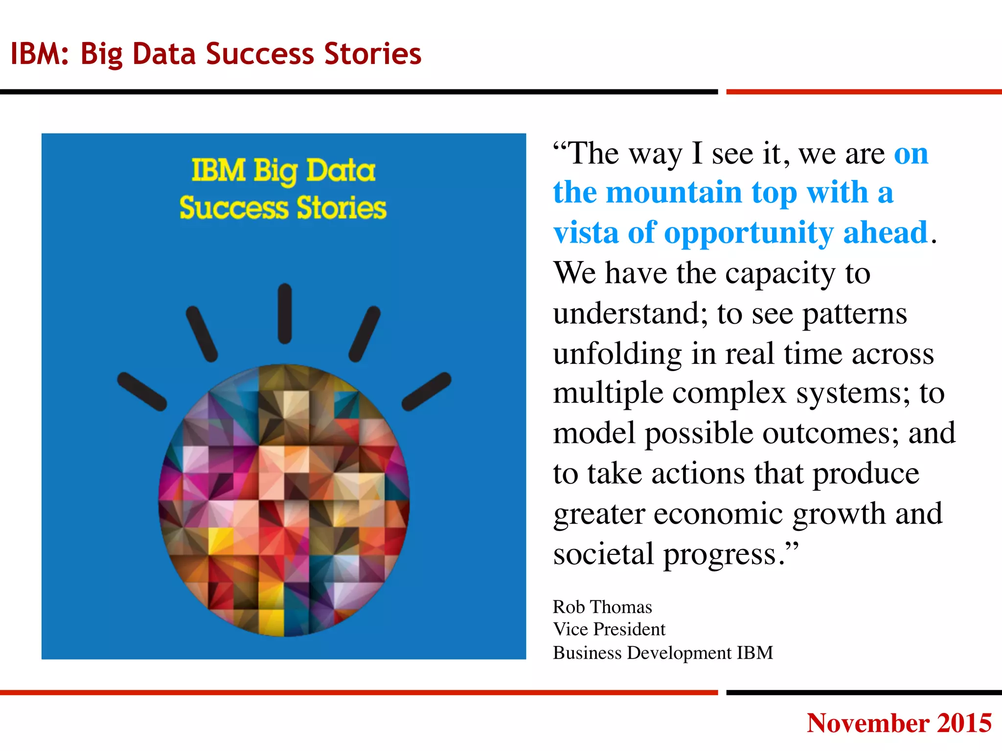 November 2015
IBM: Big Data Success Stories
“The way I see it, we are on
the mountain top with a
vista of opportunity ahead.
We have the capacity to
understand; to see patterns
unfolding in real time across
multiple complex systems; to
model possible outcomes; and
to take actions that produce
greater economic growth and
societal progress.”
Rob Thomas
Vice President
Business Development IBM
 