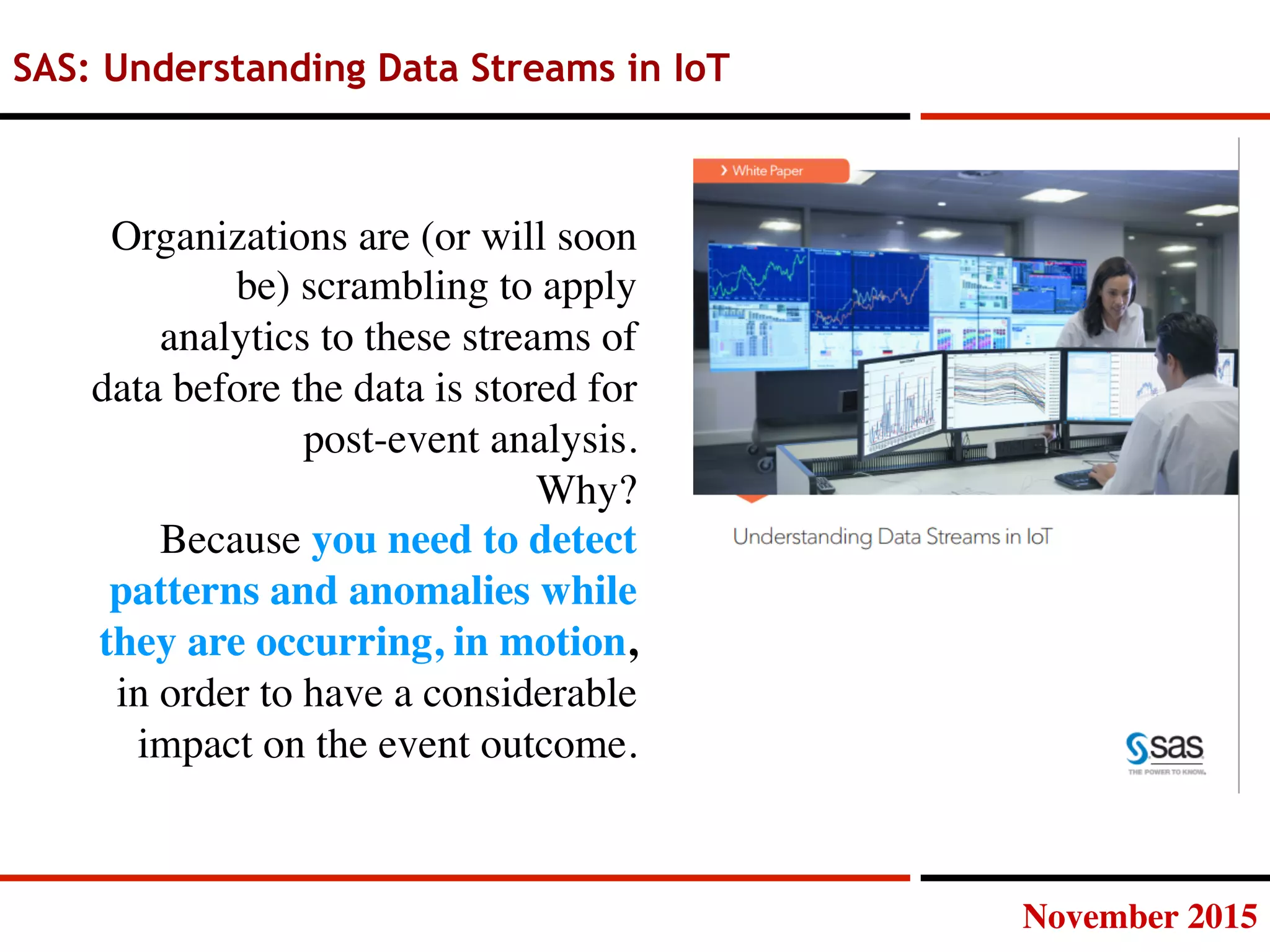 November 2015
SAS: Understanding Data Streams in IoT
Organizations are (or will soon
be) scrambling to apply
analytics to these streams of
data before the data is stored for
post-event analysis.
Why?
Because you need to detect
patterns and anomalies while
they are occurring, in motion,
in order to have a considerable
impact on the event outcome.
 
