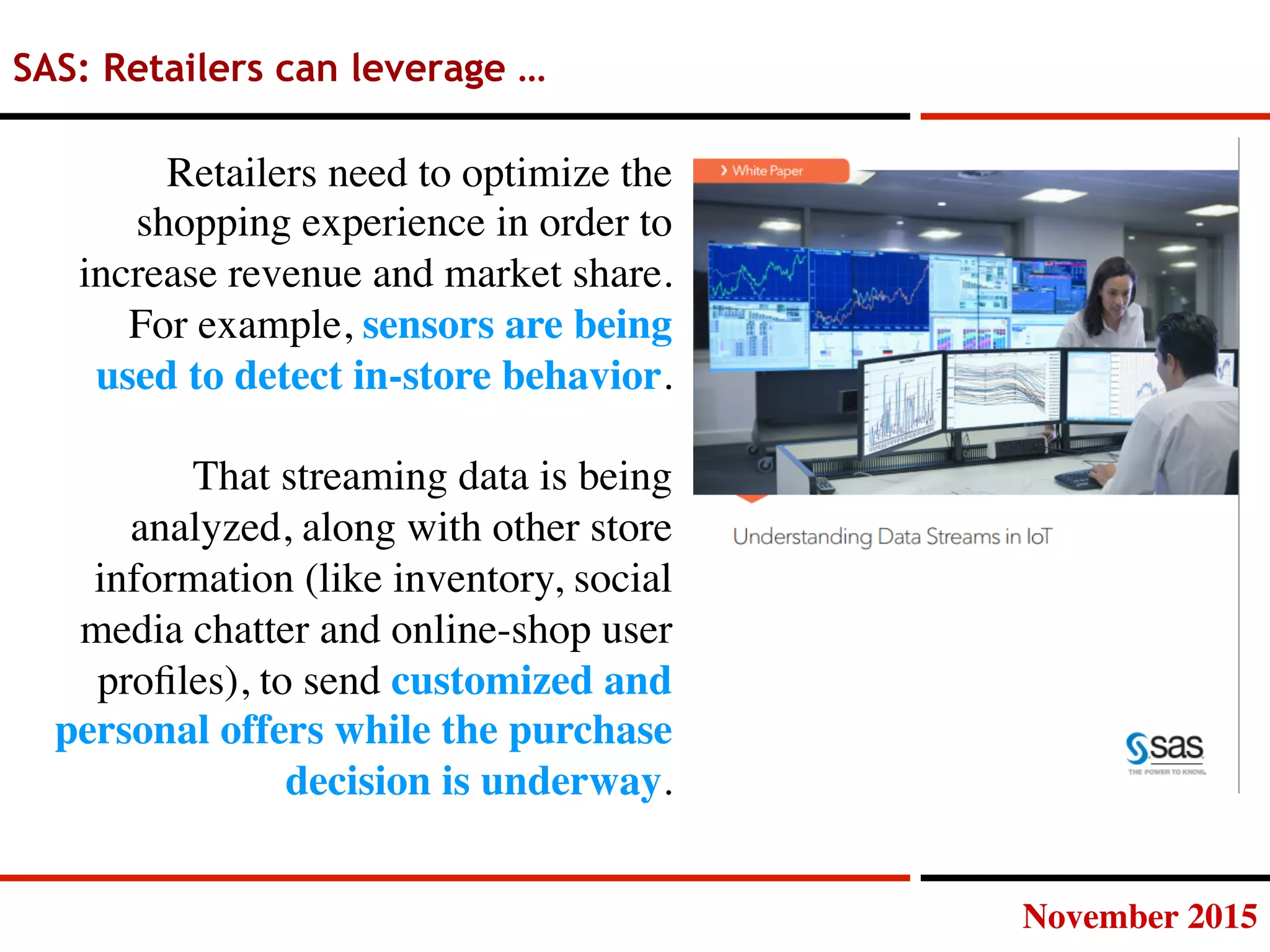 November 2015
SAS: Retailers can leverage …
Retailers need to optimize the
shopping experience in order to
increase revenue and market share.
For example, sensors are being
used to detect in-store behavior.

That streaming data is being
analyzed, along with other store
information (like inventory, social
media chatter and online-shop user
proﬁles), to send customized and
personal offers while the purchase
decision is underway.
 