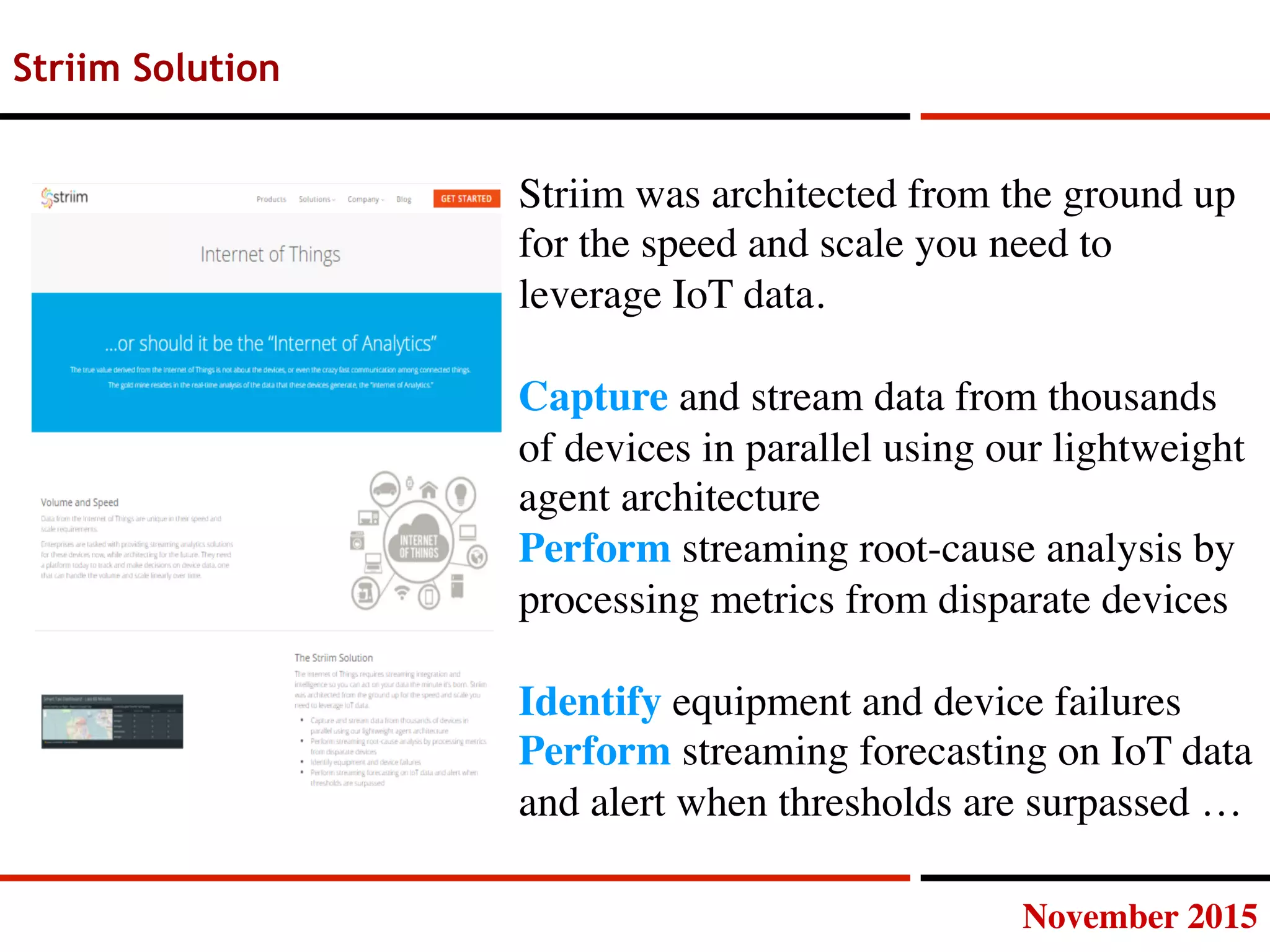 November 2015
Striim Solution
Striim was architected from the ground up
for the speed and scale you need to
leverage IoT data.

Capture and stream data from thousands
of devices in parallel using our lightweight
agent architecture
Perform streaming root-cause analysis by
processing metrics from disparate devices

Identify equipment and device failures
Perform streaming forecasting on IoT data
and alert when thresholds are surpassed …
 