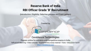 Reserve Bank of India
RBI Officer Grade ‘B’ Recruitment
(Introduction, Eligibility, Selection process and Exam pattern)
Created by
Cereblence Technologies
Prepare online for entrance and competitive exams in India
Self-paced elearning • Video tutorials • Supplementary study material • Tests • Discussion forum
https://cereblence.com
 