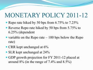 MONETARY POLICY 2011-12
 Repo rate hiked by 50 bps from 6.75% to 7.25%
 Reverse Repo rate hiked by 50 bps from 5.75% to
  6.25% (dependent
 variable on the Repo rate – 100 bps below the Repo
  rate)
 CRR kept unchanged at 6%
 SLR kept unchanged at 24%
 GDP growth projection for FY 2011-12 placed at
  around 8% (in the range of 7.4% and 8.5%)
 
