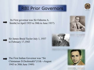 RBI Prior Governors
Its First governor was Sir Osborne A.
Smith(1st April 1935 to 30th to June 1937)
Sir James Braid Taylor July 1, 1937
to February 17,1943
The First Indian Governor was “Sir
Chintaman D.Deshmukh”(11th August
1943 to 30th June 1949)
 